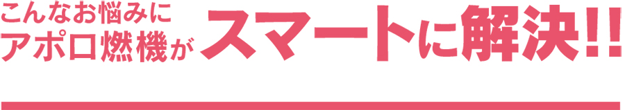 こんなお悩みにアポロ燃機がスマートに解決！！